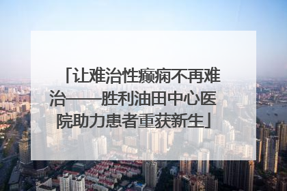 让难治性癫痫不再难治——胜利油田中心医院助力患者重获新生