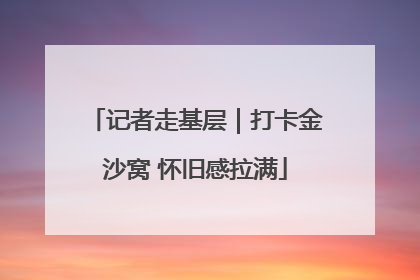 记者走基层｜打卡金沙窝 怀旧感拉满