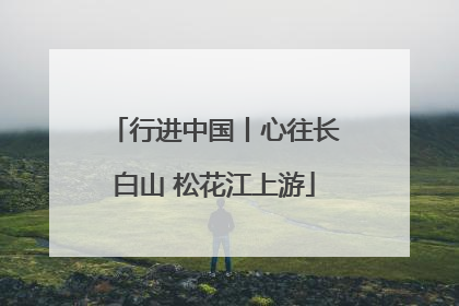 行进中国丨心往长白山 松花江上游