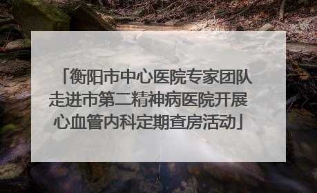 衡阳市中心医院专家团队走进市第二精神病医院开展心血管内科定期查房活动