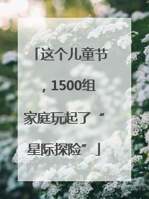 这个儿童节，1500组家庭玩起了“星际探险”
