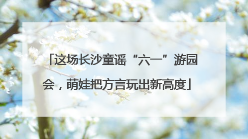 这场长沙童谣“六一”游园会，萌娃把方言玩出新高度
