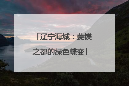 辽宁海城：菱镁之都的绿色蝶变