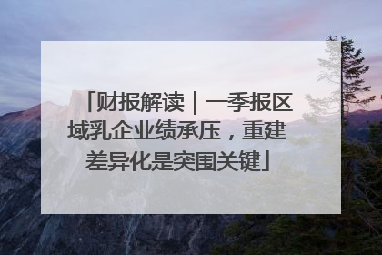 财报解读｜一季报区域乳企业绩承压，重建差异化是突围关键