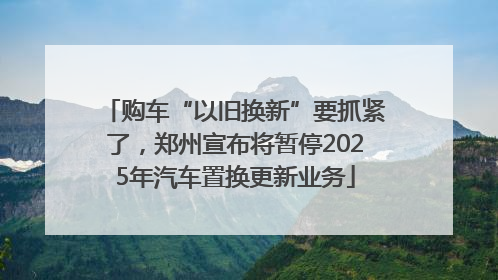 购车“以旧换新”要抓紧了，郑州宣布将暂停2025年汽车置换更新业务