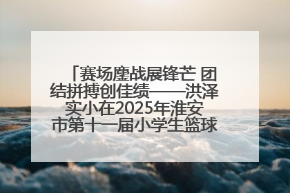 赛场鏖战展锋芒 团结拼搏创佳绩——洪泽实小在2025年淮安市第十一届小学生篮球比赛中再获佳绩