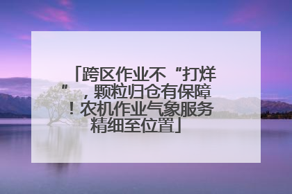 跨区作业不“打烊”，颗粒归仓有保障！农机作业气象服务精细至位置