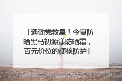 通勤党救星！今夏防晒黑马初源漾防晒霜，百元价位的硬核防护