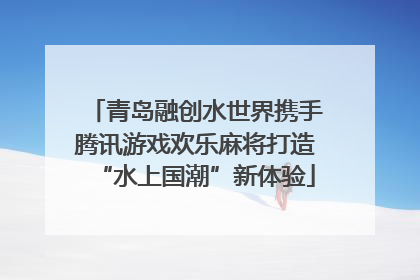 青岛融创水世界携手腾讯游戏欢乐麻将打造“水上国潮”新体验