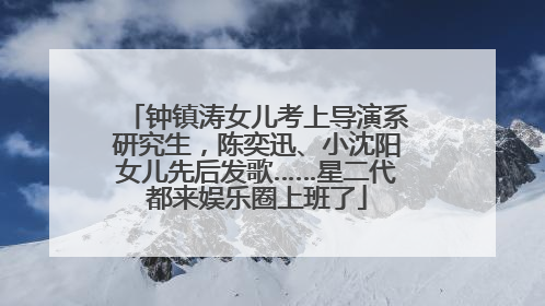 钟镇涛女儿考上导演系研究生，陈奕迅、小沈阳女儿先后发歌……星二代都来娱乐圈上班了