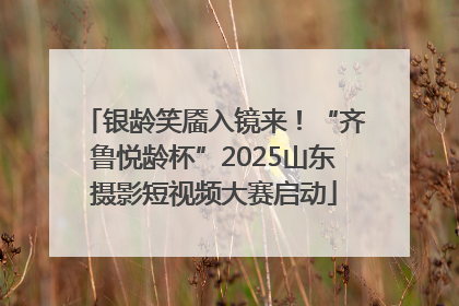 银龄笑靥入镜来！“齐鲁悦龄杯”2025山东摄影短视频大赛启动