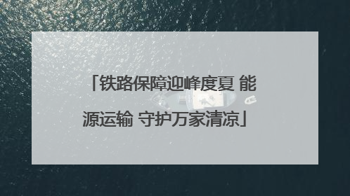 铁路保障迎峰度夏 能源运输 守护万家清凉