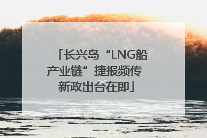 长兴岛“LNG船产业链”捷报频传 新政出台在即