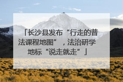 长沙县发布“行走的普法课程地图”，法治研学地标“说走就走”