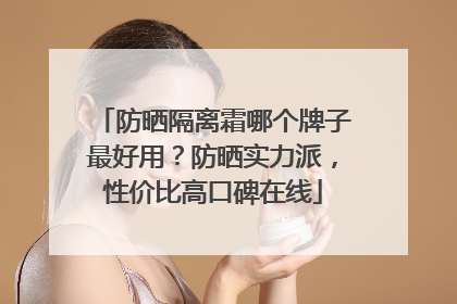 防晒隔离霜哪个牌子最好用？防晒实力派，性价比高口碑在线