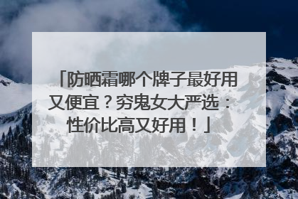 防晒霜哪个牌子最好用又便宜？穷鬼女大严选：性价比高又好用！
