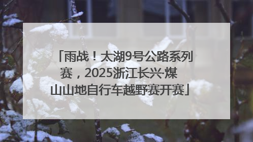 雨战！太湖9号公路系列赛，2025浙江长兴·煤山山地自行车越野赛开赛
