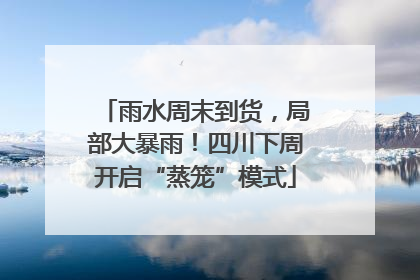 雨水周末到货，局部大暴雨！四川下周开启“蒸笼”模式