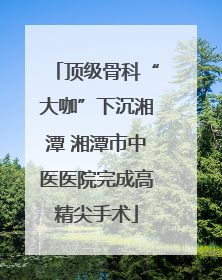 顶级骨科“大咖”下沉湘潭 湘潭市中医医院完成高精尖手术