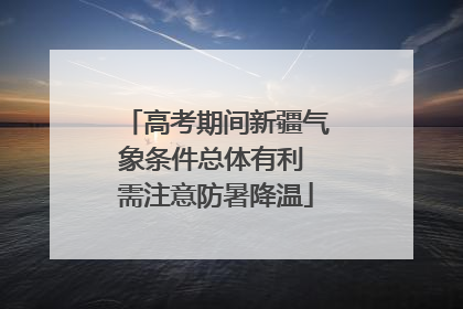 高考期间新疆气象条件总体有利 需注意防暑降温