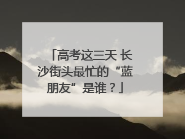 高考这三天 长沙街头最忙的“蓝朋友”是谁？