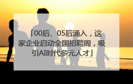 00后、05后涌入，这家企业启动全国招聘周，吸引AI时代多元人才
