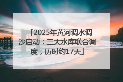 2025年黄河调水调沙启动：三大水库联合调度，历时约17天