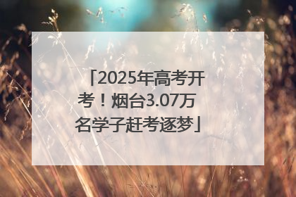 2025年高考开考！烟台3.07万名学子赶考逐梦