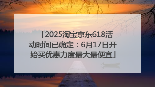 2025淘宝京东618活动时间已确定：6月17日开始买优惠力度最大最便宜