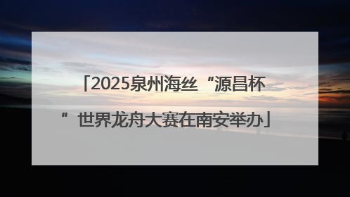 2025泉州海丝“源昌杯”世界龙舟大赛在南安举办
