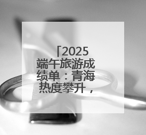 2025端午旅游成绩单：青海热度攀升，门票订单大增34%