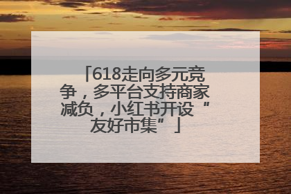 618走向多元竞争，多平台支持商家减负，小红书开设“友好市集”