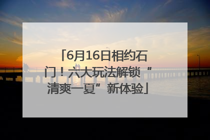 6月16日相约石门！六大玩法解锁“清爽一夏”新体验