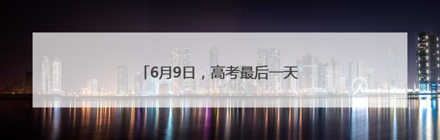 6月9日，高考最后一天！这些重要提醒请留意！